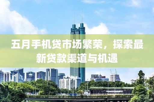 五月手机贷市场繁荣，探索最新贷款渠道与机遇