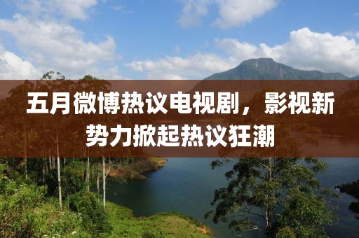 五月微博热议电视剧，影视新势力掀起热议狂潮