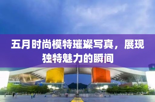 五月时尚模特璀璨写真，展现独特魅力的瞬间