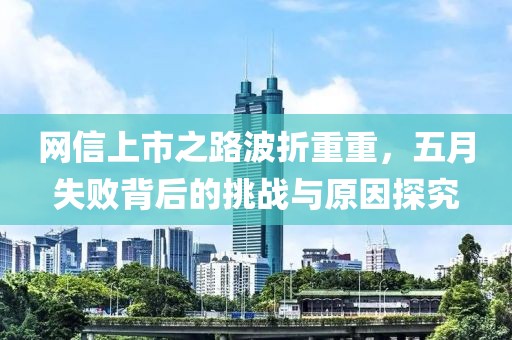 网信上市之路波折重重，五月失败背后的挑战与原因探究