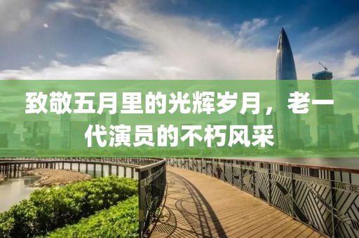 致敬五月里的光辉岁月，老一代演员的不朽风采
