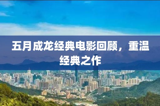 五月成龙经典电影回顾，重温经典之作