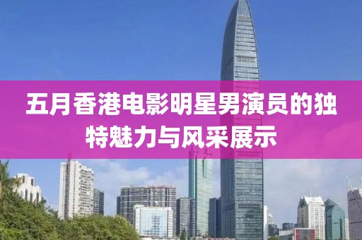 五月香港电影明星男演员的独特魅力与风采展示