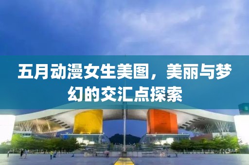 五月动漫女生美图，美丽与梦幻的交汇点探索
