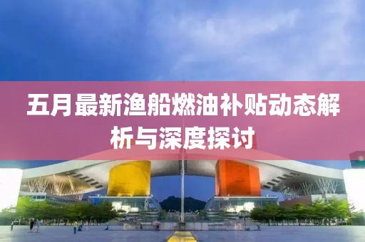 五月最新渔船燃油补贴动态解析与深度探讨