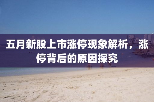 五月新股上市涨停现象解析，涨停背后的原因探究