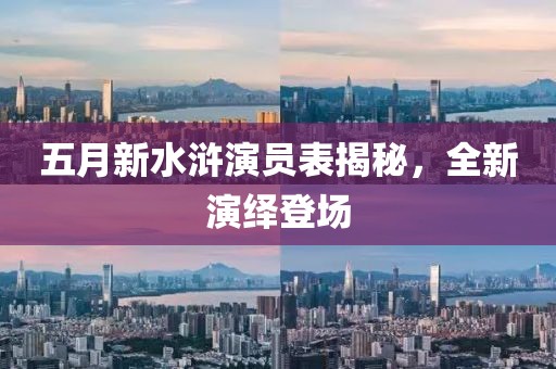 五月新水浒演员表揭秘，全新演绎登场