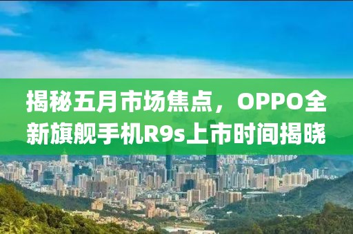 揭秘五月市场焦点，OPPO全新旗舰手机R9s上市时间揭晓