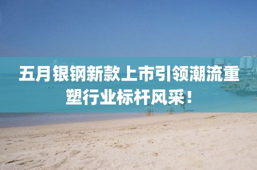 五月银钢新款上市引领潮流重塑行业标杆风采！