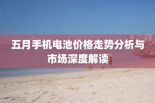 五月手机电池价格走势分析与市场深度解读