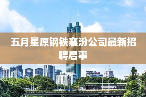 五月星原钢铁襄汾公司最新招聘启事