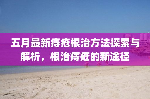 五月最新痔疮根治方法探索与解析，根治痔疮的新途径