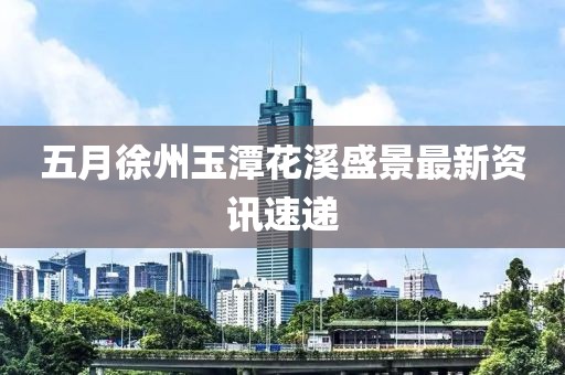 五月徐州玉潭花溪盛景最新资讯速递