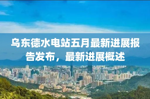 乌东德水电站五月最新进展报告发布，最新进展概述