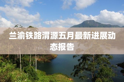 兰渝铁路渭源五月最新进展动态报告