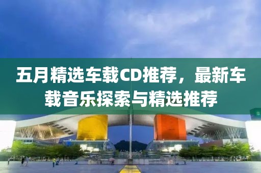 五月精选车载CD推荐，最新车载音乐探索与精选推荐