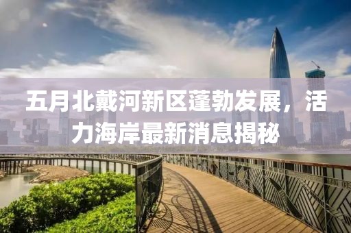 五月北戴河新区蓬勃发展，活力海岸最新消息揭秘