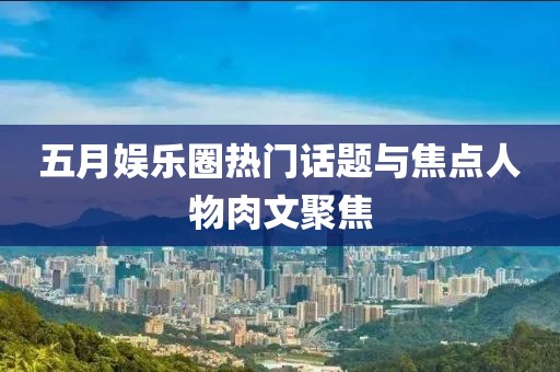 五月娱乐圈热门话题与焦点人物肉文聚焦