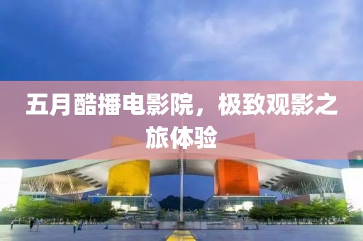 五月酷播电影院，极致观影之旅体验