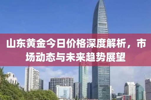 山东黄金今日价格深度解析，市场动态与未来趋势展望