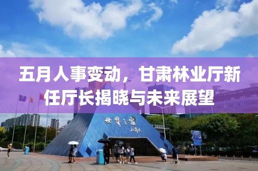 五月人事变动，甘肃林业厅新任厅长揭晓与未来展望