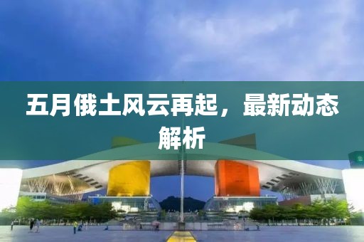 五月俄土风云再起，最新动态解析