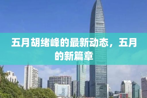 五月胡绪峰的最新动态，五月的新篇章