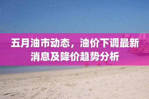 五月油市动态，油价下调最新消息及降价趋势分析