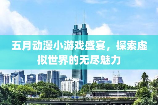 五月动漫小游戏盛宴，探索虚拟世界的无尽魅力