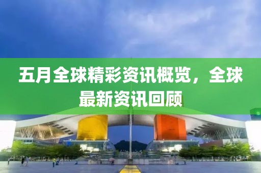 五月全球精彩资讯概览，全球最新资讯回顾