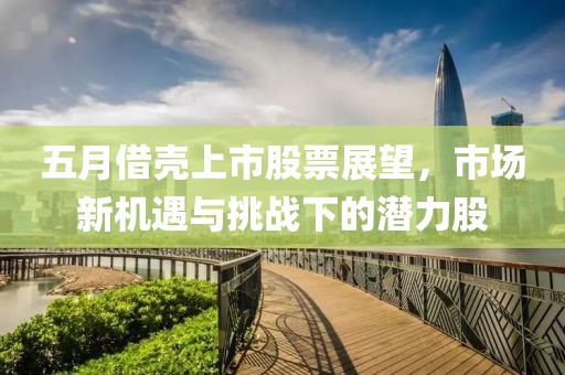 五月借壳上市股票展望，市场新机遇与挑战下的潜力股