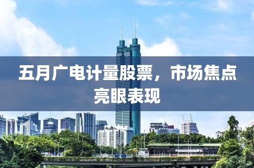 五月广电计量股票，市场焦点亮眼表现