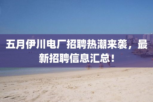 五月伊川电厂招聘热潮来袭，最新招聘信息汇总！