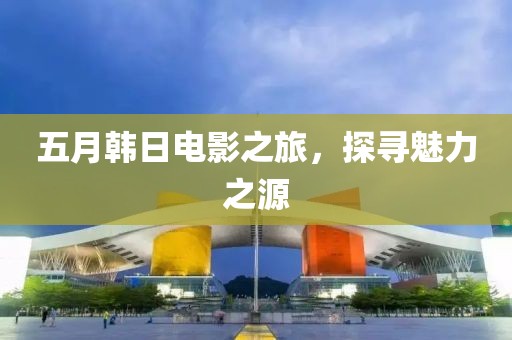 五月韩日电影之旅，探寻魅力之源