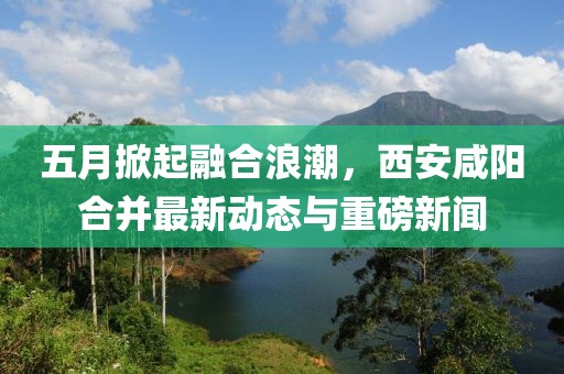 五月掀起融合浪潮，西安咸阳合并最新动态与重磅新闻