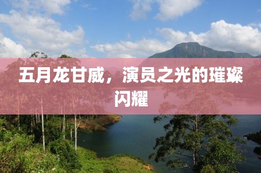 五月龙甘威，演员之光的璀璨闪耀