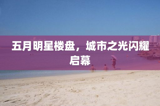 五月明星楼盘，城市之光闪耀启幕