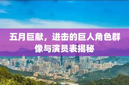 五月巨献，进击的巨人角色群像与演员表揭秘