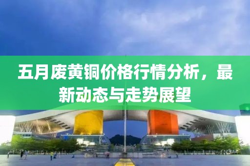 五月废黄铜价格行情分析，最新动态与走势展望