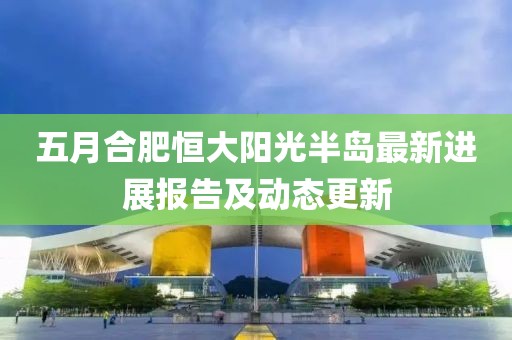 五月合肥恒大阳光半岛最新进展报告及动态更新