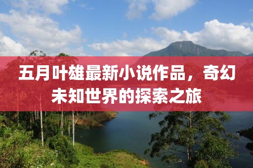 五月叶雄最新小说作品，奇幻未知世界的探索之旅