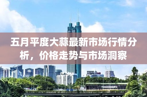 五月平度大蒜最新市场行情分析，价格走势与市场洞察