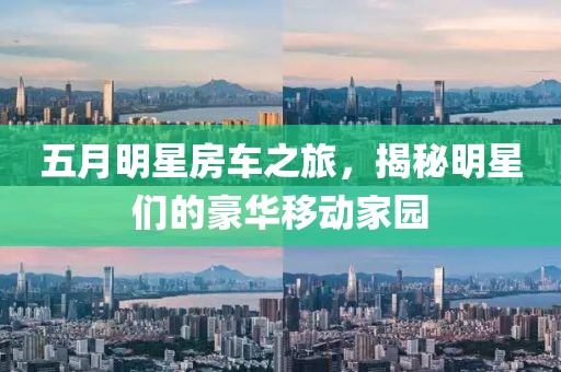 五月明星房车之旅，揭秘明星们的豪华移动家园