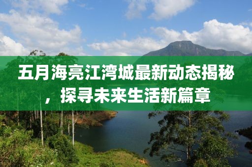 五月海亮江湾城最新动态揭秘，探寻未来生活新篇章