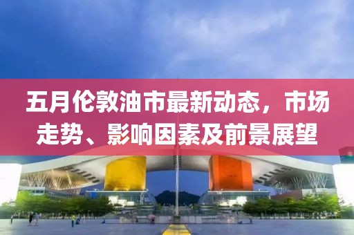 五月伦敦油市最新动态，市场走势、影响因素及前景展望