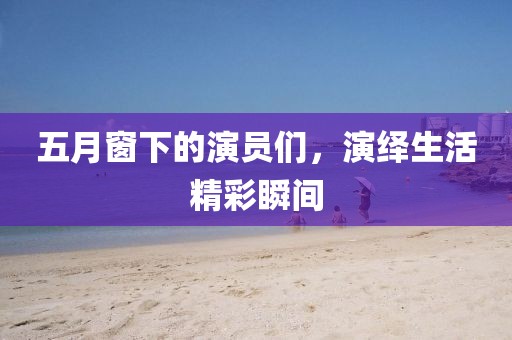 五月窗下的演员们，演绎生活精彩瞬间