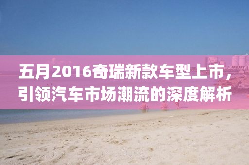 五月2016奇瑞新款车型上市，引领汽车市场潮流的深度解析