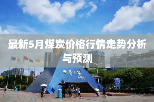 最新5月煤炭价格行情走势分析与预测