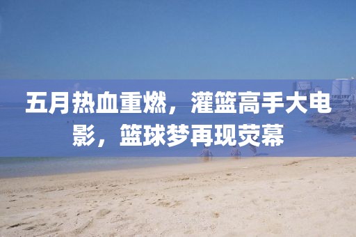 五月热血重燃，灌篮高手大电影，篮球梦再现荧幕