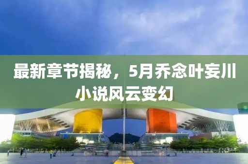 最新章节揭秘，5月乔念叶妄川小说风云变幻